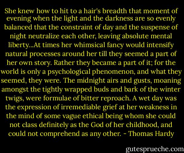 She knew how to hit to a hair's breadth that moment of evening when the light and the darkness are so evenly balanced that the constraint of day and the suspense of night neutralize each other, leaving absolute mental liberty...At times her whimsical fancy would intensify natural processes around her till they seemed a part of her own story. Rather they became a part of it; for the world is only a psychological phenomenon, and what they seemed, they were. The midnight airs and gusts, moaning amongst the tightly wrapped buds and bark of the winter twigs, were formulae of bitter reproach. A wet day was the expression of irremediable grief at her weakness in the mind of some vague ethical being whom she could not class definitely as the God of her childhood, and could not comprehend as any other. - Thomas Hardy