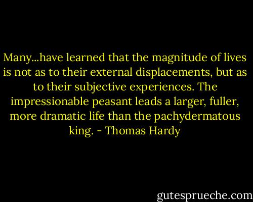 Many...have learned that the magnitude of lives is not as to their external displacements, but as to their subjective experiences. The impressionable peasant leads a larger, fuller, more dramatic life than the pachydermatous king. - Thomas Hardy