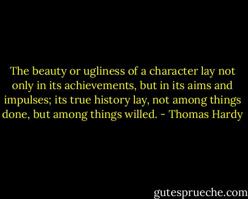 The beauty or ugliness of a character lay not only in its achievements, but in its aims and impulses; its true history lay, not among things done, but among things willed. - Thomas Hardy