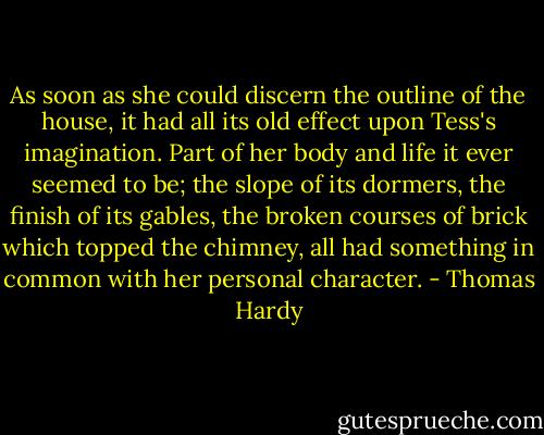 As soon as she could discern the outline of the house, it had all its old effect upon Tess's imagination. Part of her body and life it ever seemed to be; the slope of its dormers, the finish of its gables, the broken courses of brick which topped the chimney, all had something in common with her personal character. - Thomas Hardy