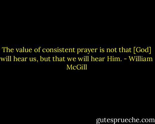 The value of consistent prayer is not that [God] will hear us, but that we will hear Him. - William McGill