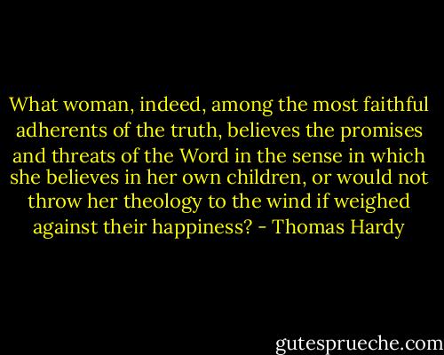 What woman, indeed, among the most faithful adherents of the truth, believes the promises and threats of the Word in the sense in which she believes in her own children, or would not throw her theology to the wind if weighed against their happiness? - Thomas Hardy