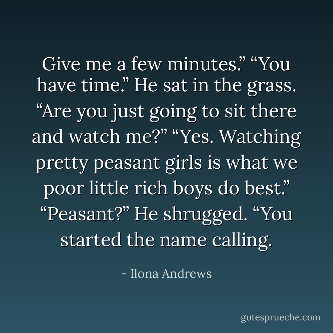 Give me a few minutes.”<br />“You have time.” He sat in the grass.<br />“Are you just going to sit there and watch me?”<br />“Yes. Watching pretty peasant girls is what we poor little rich boys do best.”<br />“Peasant?”<br />He shrugged. “You started the name calling. - Ilona Andrews
