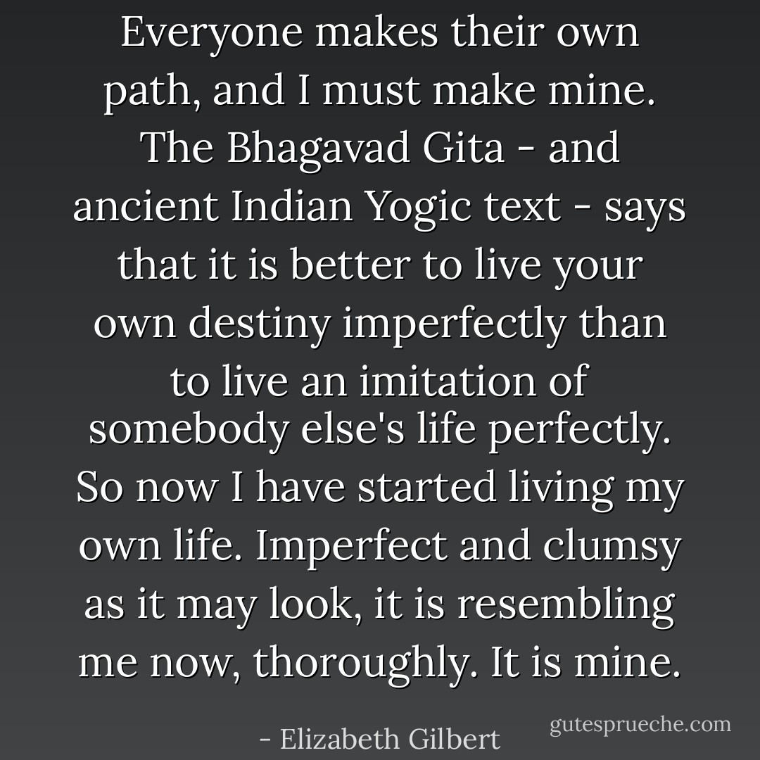 Everyone makes their own path, and I must make mine. The Bhagavad Gita - and ancient Indian Yogic text - says that it is better to live your own destiny imperfectly than to live an imitation of somebody else's life perfectly. So now I have started living my own life. Imperfect and clumsy as it may look, it is resembling me now, thoroughly. It is mine. - Elizabeth Gilbert