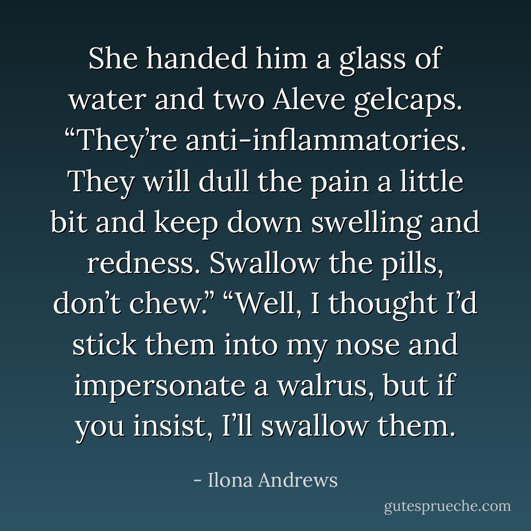 She handed him a glass of water and two Aleve gelcaps. “They’re anti-inflammatories. They will dull the pain a little bit and keep down swelling and redness. Swallow the pills, don’t chew.”<br />“Well, I thought I’d stick them into my nose and impersonate a walrus, but if you insist, I’ll swallow them. - Ilona Andrews