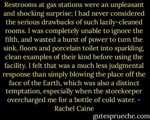 Restrooms at gas stations were an unpleasant and shocking surprise; I had never considered the serious drawbacks of such lazily-cleaned rooms. I was completely unable to ignore the filth, and wasted a burst of power to turn the sink, floors and porcelain toilet into sparkling, clean examples of their kind before using the facility. I felt that was a much less judgmental response than simply blowing the place off the face of the Earth, which was also a distinct temptation, especially when the storekeeper overcharged me for a bottle of cold water. - Rachel Caine