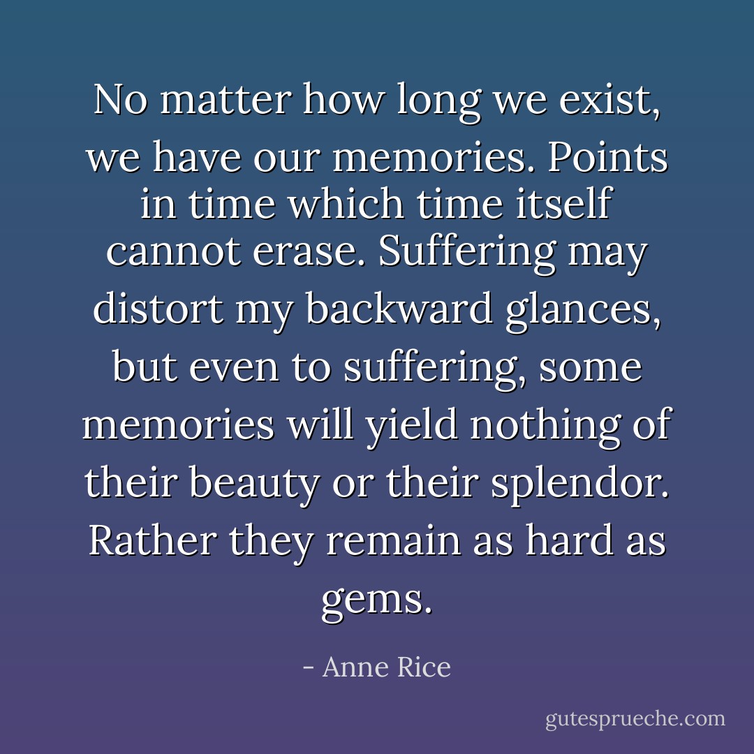 No matter how long we exist, we have our memories. Points in time which time itself cannot erase. Suffering may distort my backward glances, but even to suffering, some memories will yield nothing of their beauty or their splendor. Rather they remain as hard as gems. - Anne Rice
