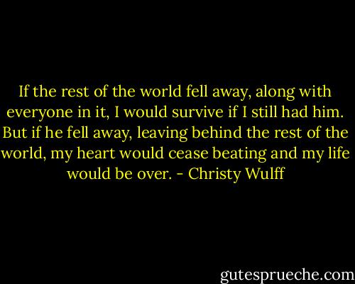 If the rest of the world fell away, along with everyone in it, I would survive if I still had him. But if he fell away, leaving behind the rest of the world, my heart would cease beating and my life would be over. - Christy Wulff