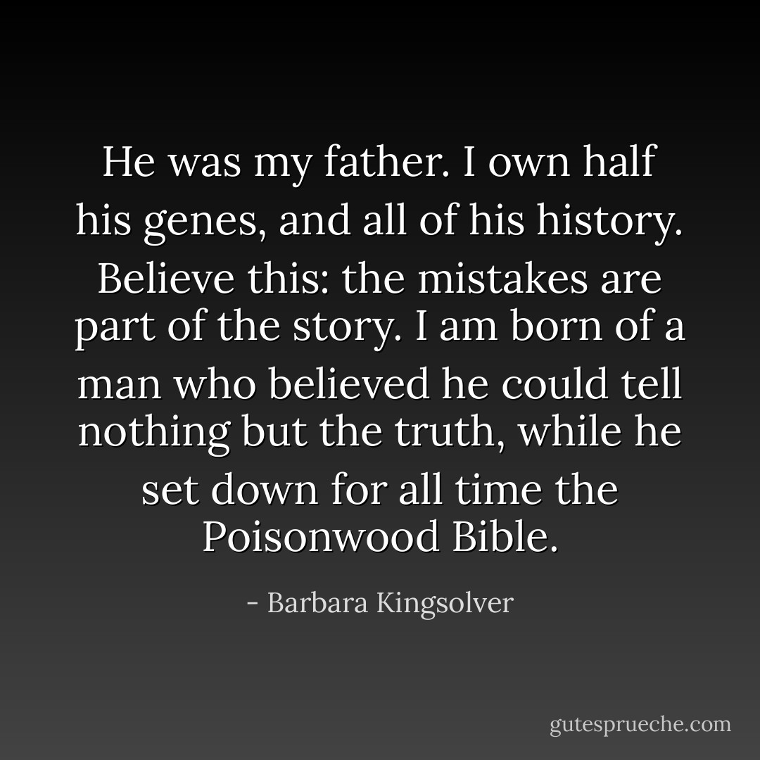 He was my father. I own half his genes, and all of his history. Believe this: the mistakes are part of the story. I am born of a man who believed he could tell nothing but the truth, while he set down for all time the Poisonwood Bible. - Barbara Kingsolver