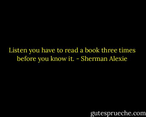 Listen you have to read a book three times before you know it. - Sherman Alexie