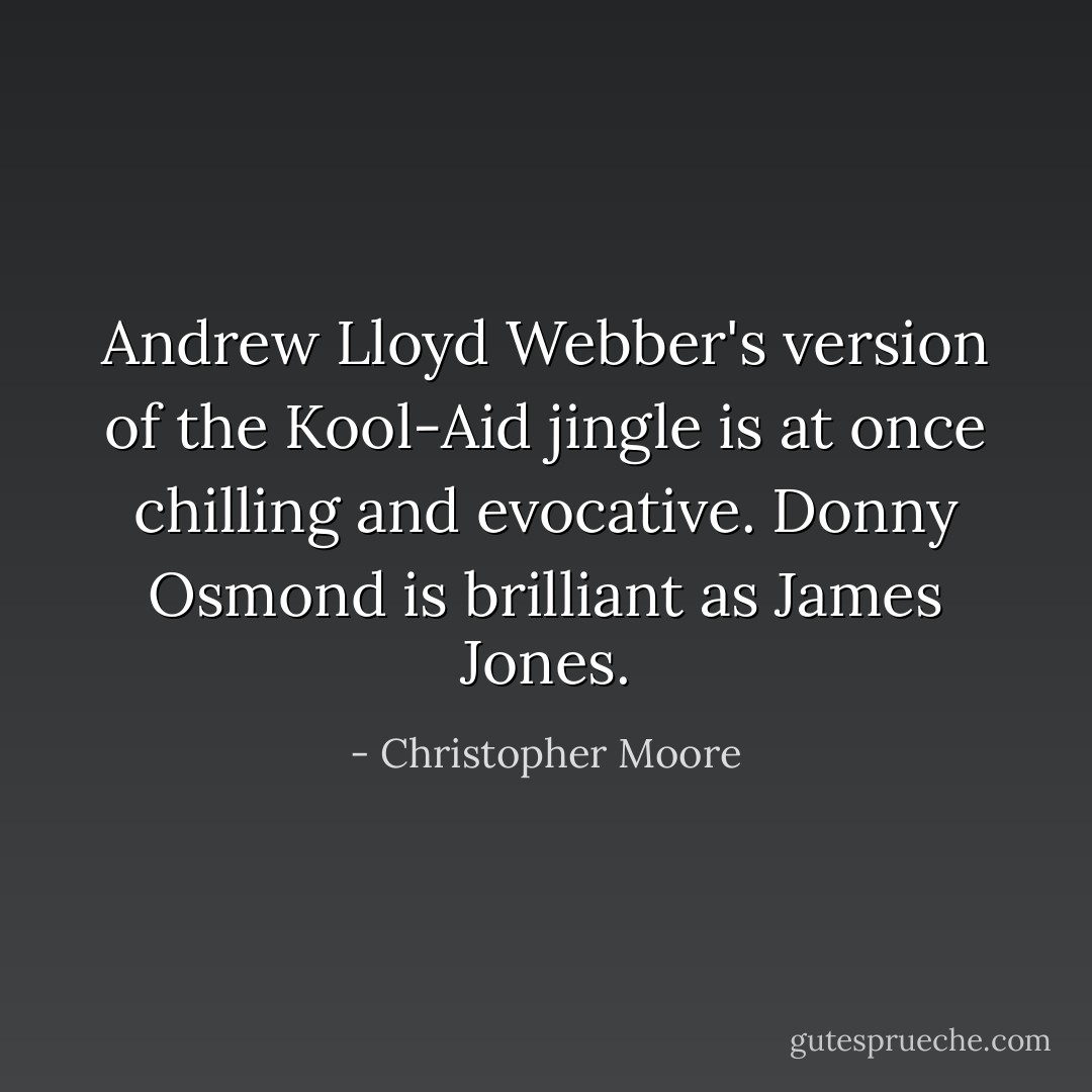 Andrew Lloyd Webber's version of the Kool-Aid jingle is at once chilling and evocative. Donny Osmond is brilliant as James Jones. - Christopher Moore