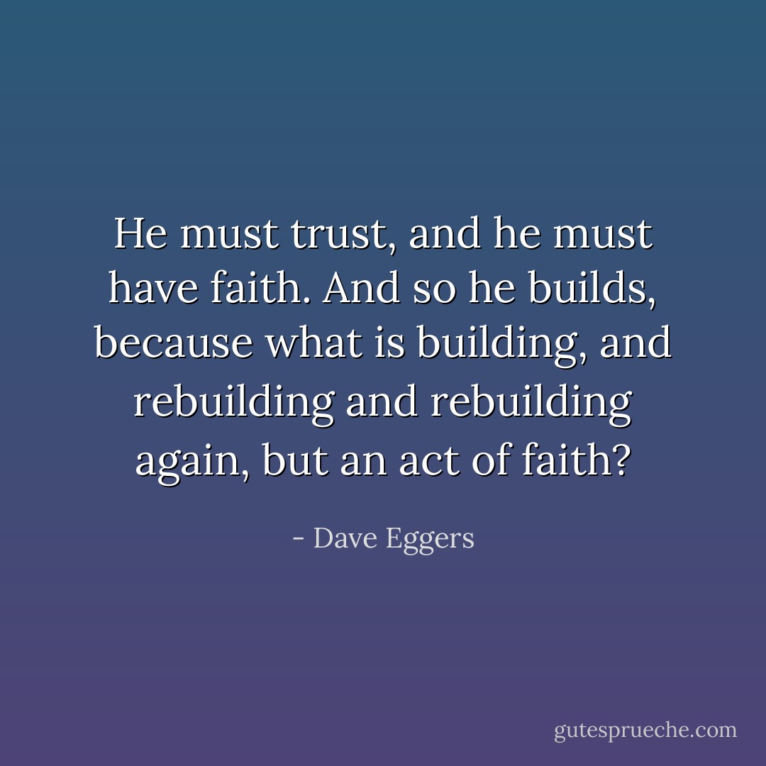 He must trust, and he must have faith. And so he builds, because what is building, and rebuilding and rebuilding again, but an act of faith? - Dave Eggers