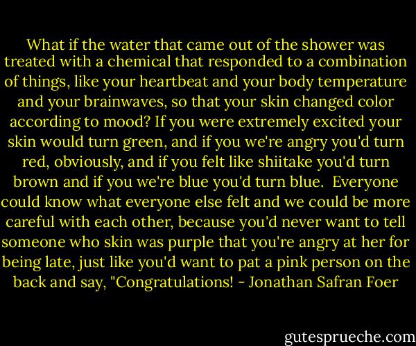 What if the water that came out of the shower was treated with a chemical that responded to a combination of things, like your heartbeat and your body temperature and your brainwaves, so that your skin changed color according to mood? If you were extremely excited your skin would turn green, and if you we're angry you'd turn red, obviously, and if you felt like shiitake you'd turn brown and if you we're blue you'd turn blue.<br /><br />Everyone could know what everyone else felt and we could be more careful with each other, because you'd never want to tell someone who skin was purple that you're angry at her for being late, just like you'd want to pat a pink person on the back and say, "Congratulations! - Jonathan Safran Foer