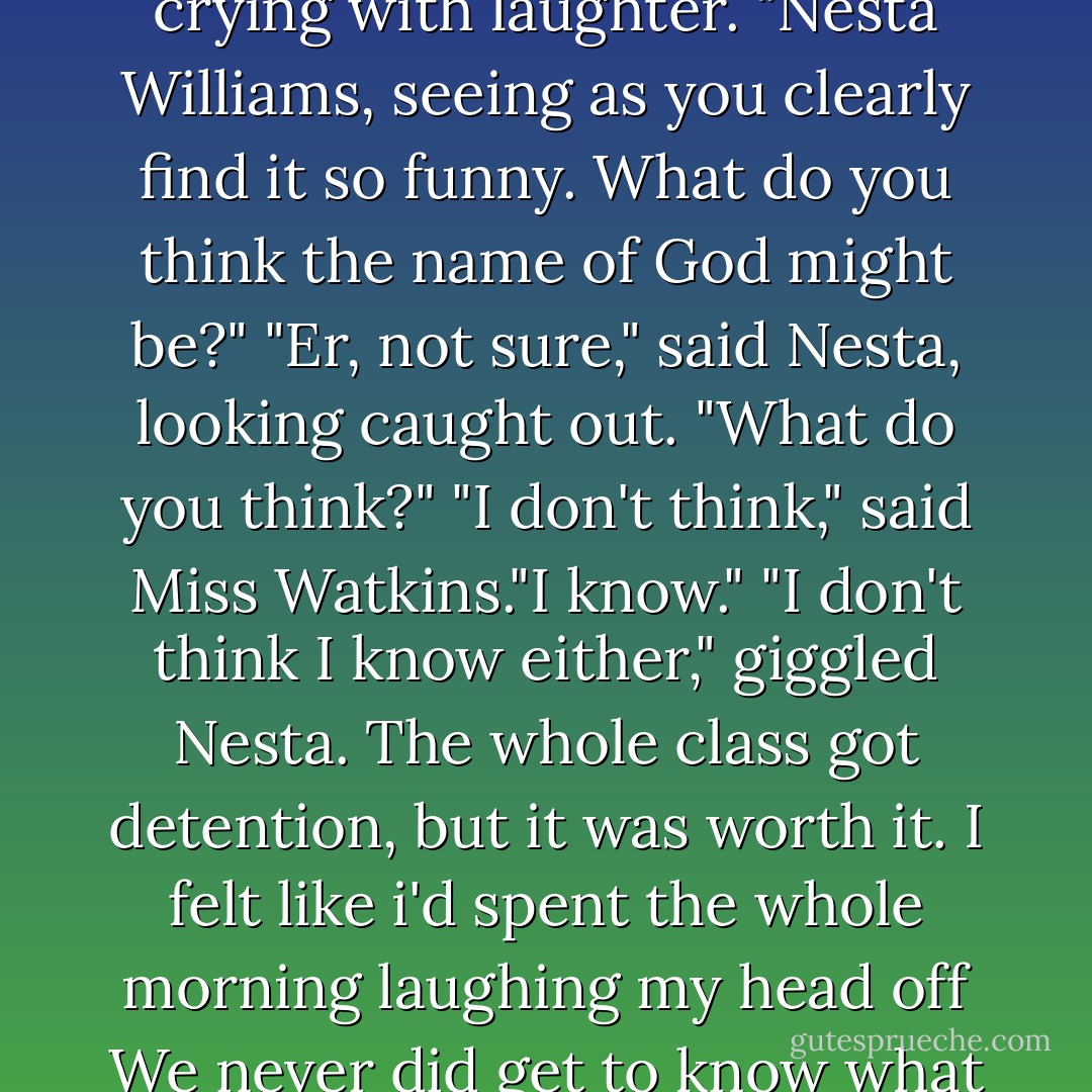 No, Mo," Miss Watkins said, turning to Nesta who was crying with laughter. "Nesta Williams, seeing as you clearly find it so funny. What do you think the name of God might be?"<br />"Er, not sure," said Nesta, looking caught out. "What do you think?"<br />"I don't think," said Miss Watkins."I know."<br />"I don't think I know either," giggled Nesta. The whole class got detention, but it was worth it. I felt like i'd spent the whole morning laughing my head off<br />We never did get to know what God's name was. - Cathy Hopkins