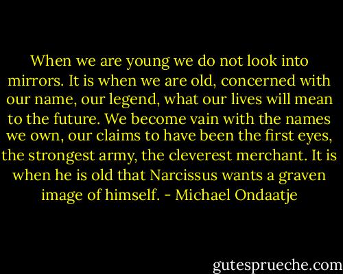 When we are young we do not look into mirrors. It is when we are old, concerned with our name, our legend, what our lives will mean to the future. We become vain with the names we own, our claims to have been the first eyes, the strongest army, the cleverest merchant. It is when he is old that Narcissus wants a graven image of himself. - Michael Ondaatje