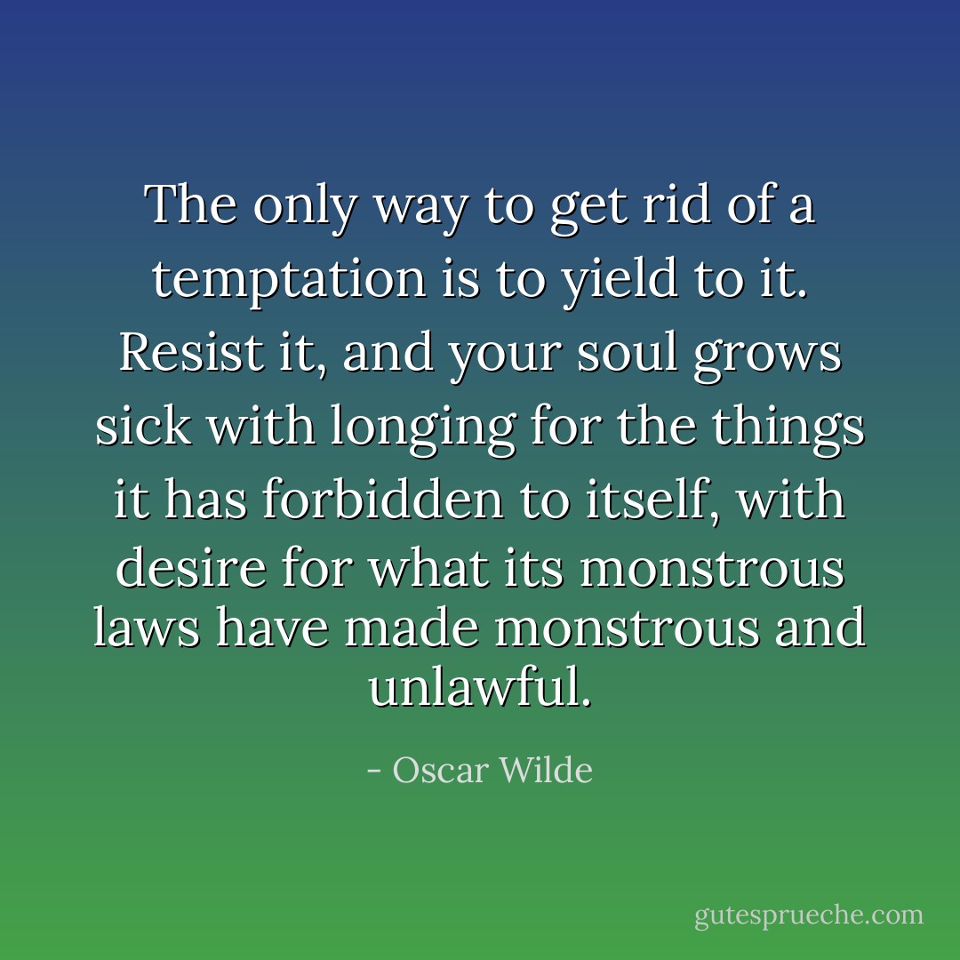 The only way to get rid of a temptation is to yield to it. Resist it, and your soul grows sick with longing for the things it has forbidden to itself, with desire for what its monstrous laws have made monstrous and unlawful. - Oscar Wilde