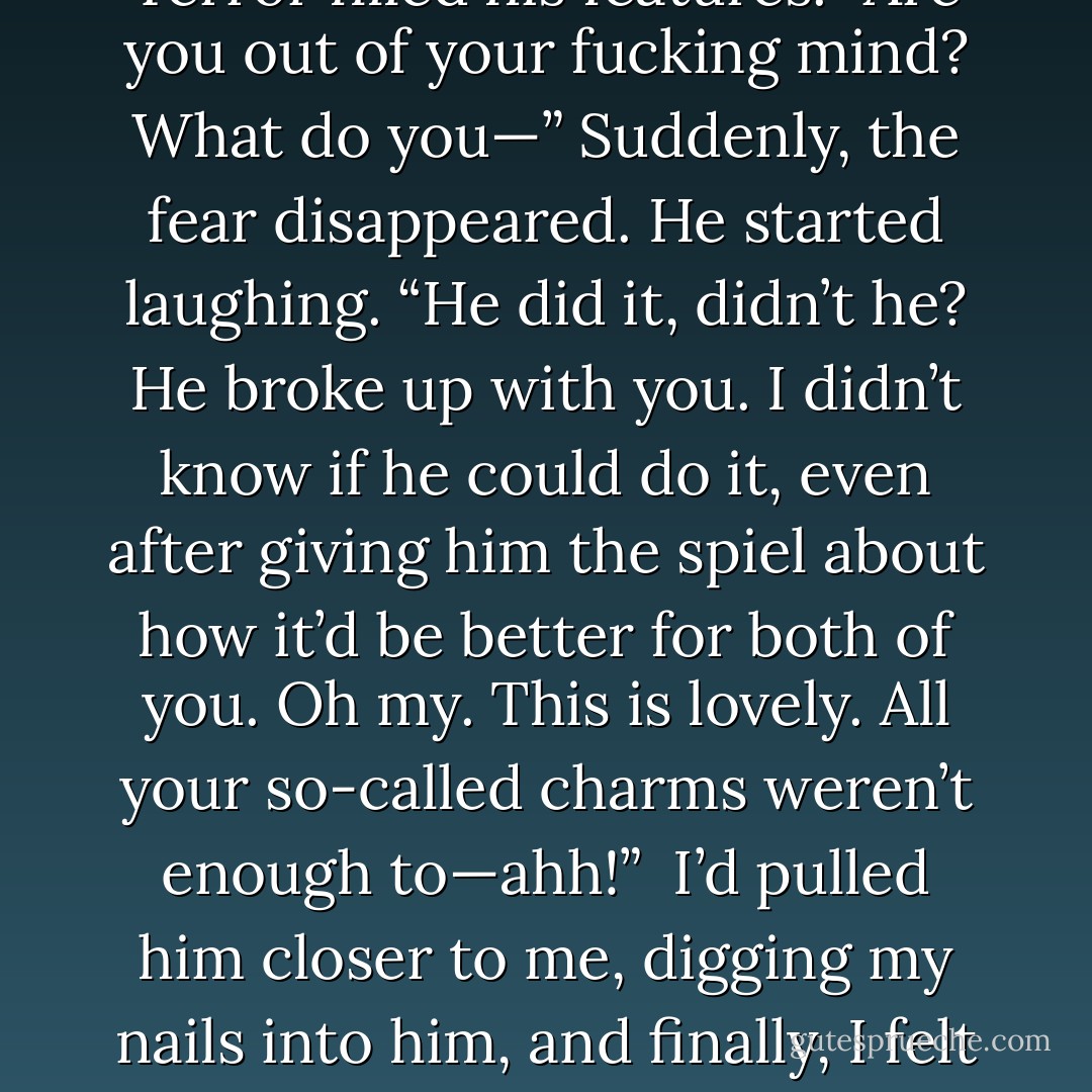 Niphon, standing with a glass of wine, regarded me with curious amusement as I headed straight for him.Considering I usually avoided him if it all possible, my approach undoubtedly astonished him.<br /><br />But not as much as when I punched him.<br /><br />I didn’t even need to shape-shift much bulk into my fist. I’d caught him by surprise. The wineglass fell out of his hand, hitting the carpet and spilling its contents like blood. The imp flew backward, hitting Peter’s china cabinet with a crash. Niphon slumped to the floor, eyes wide with shock. I kept coming. Kneeling, I grabbed his designer shirt and jerked him toward me.<br /><br />“Stay the fuck out of my life, or I will destroy you,” I hissed.<br /><br />Terror filled his features. “Are you out of your fucking mind? What do you—” Suddenly, the fear disappeared. He started laughing. “He did it, didn’t he? He broke up with you. I didn’t know if he could do it, even after giving him the spiel about how it’d be better for both of you. Oh my. This is lovely. All your so-called charms weren’t enough to—ahh!”<br /><br />I’d pulled him closer to me, digging my nails into him, and finally, I felt an emotion. Fury. Niphon’s role had been greater than I believed. My face was mere inches from his.<br /><br />“Remember when you said I was nothing but a backwoods girl from some gritty fishing village? You were right. And I had to survive in gritty circumstances—in situations you’d never be able to handle. And you know what else? I spent most of my childhood gutting fish and other animals.” I ran a finger down his neck. “I can do it for you too. I could slit you from throat to stomach. I could rip you open, and you’d scream for death. You’d wish you weren’t immortal. And I could do it over and over again.” <br /><br />That wiped the smirk off Niphon’s face. - Richelle Mead