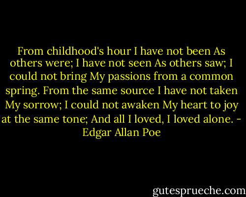 From childhood's hour I have not been<br />As others were; I have not seen<br />As others saw; I could not bring<br />My passions from a common spring.<br />From the same source I have not taken<br />My sorrow; I could not awaken<br />My heart to joy at the same tone;<br />And all I loved, I loved alone. - Edgar Allan Poe