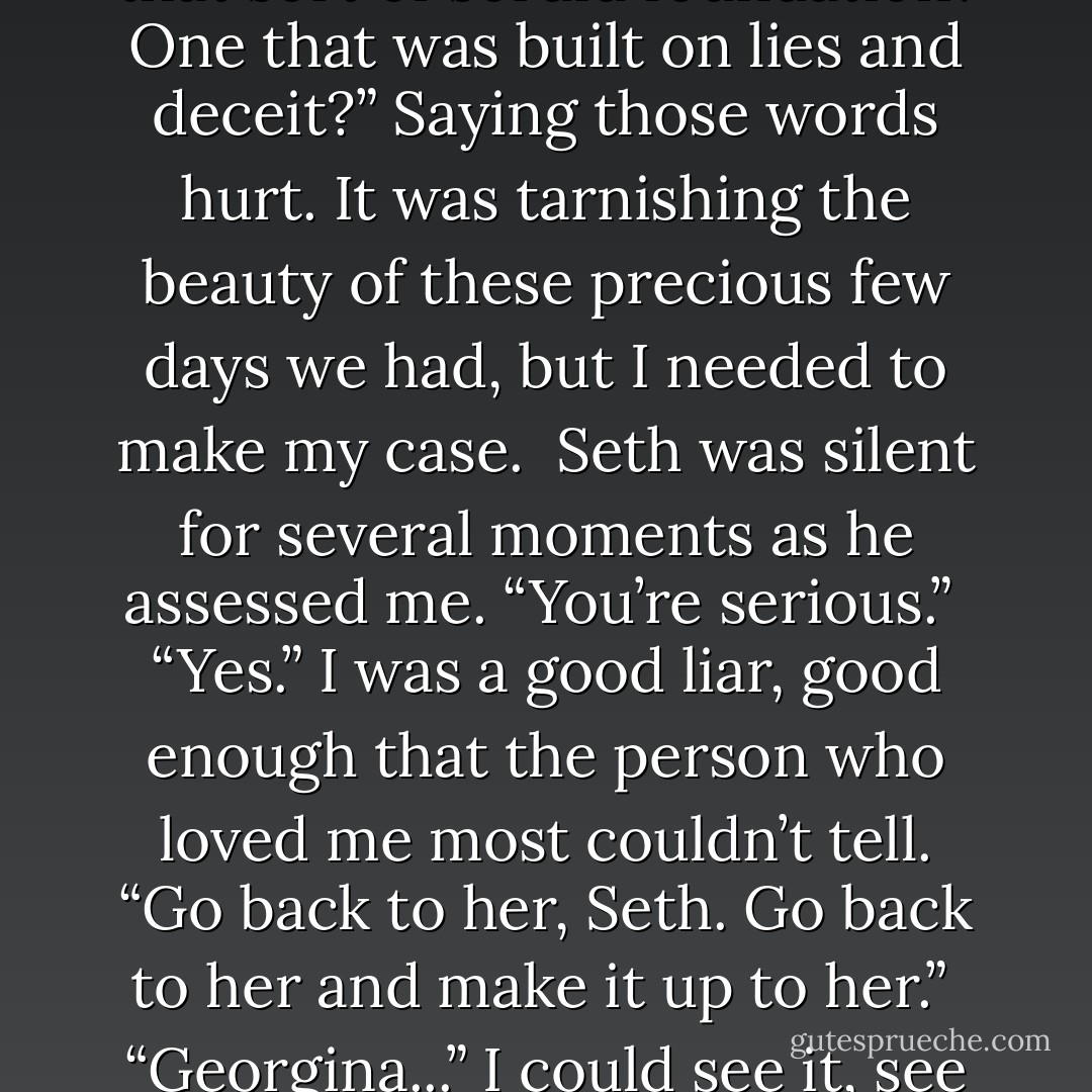 You were right to end it with us,” I said harshly. “And I’m not willing to do it again.”<br /><br />He stared at me, shocked. My words were a lie, of course. Part of me wanted to try again, to endure anything to be with him. But I couldn’t stop thinking about Maddie. Couldn’t stop thinking about the hurt she would go through. It was ironic, really. Last time, he’d gone out of his way to hurt me purposely because it was for the greater good. Now I was doing the same for both of them, saving her from heartache and him from more grief with me. We were in an endless cycle.<br /><br />“You can’t mean that. I know you can’t.” His face was a mixture of incredulity and pain.<br /><br />I shook my head. “I do. You and me are a disaster. What we did during this stasis...it was wrong. It was disgraceful. Immoral. We betrayed someone who loves both of us, who wishes nothing but the best for us. How could we do that? What kind of precedent is that? How could we expect to have a solid relationship that was built on that sort of sordid foundation? One that was built on lies and deceit?” Saying those words hurt. It was tarnishing the beauty of these precious few days we had, but I needed to make my case.<br /><br />Seth was silent for several moments as he assessed me. “You’re serious.”<br /><br />“Yes.” I was a good liar, good enough that the person who loved me most couldn’t tell. “Go back to her, Seth. Go back to her and make it up to her.”<br /><br />“Georgina...” I could see it, see it hitting him. The full weight of betraying Maddie was sinking in. His nature couldn’t ignore the wrong he’d done. It was part of his good character, the character that had gone back to save Dante, the character that was going to make him leave me. Again. Hesitantly, he extended his hand to me. I took it, and he pulled me into an embrace. “I will always love you.”<br /><br />My heart was going to burst. How many times, I wondered, could I endure this kind of agony? “No, you won’t,” I said. “You’ll move on. So will I.”<br /><br />Seth left not long after that. Staring at the door, I replayed my own words. You’ll move on. So will I. In spite of how much he loved me, how much he was willing to risk, I truly felt he’d go back to Maddie, that he’d believe what I said. I’d driven home the guilt, made it trump his love for me.<br /><br />You’ll move on. So will I.<br /><br />The unfortunate part about being a good liar, however, was that while I could get other people to believe my words, I didn’t believe them myself. - Richelle Mead
