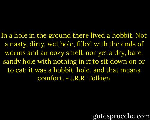 In a hole in the ground there lived a hobbit. Not a nasty, dirty, wet hole, filled with the ends of worms and an oozy smell, nor yet a dry, bare, sandy hole with nothing in it to sit down on or to eat: it was a hobbit-hole, and that means comfort. - J.R.R. Tolkien