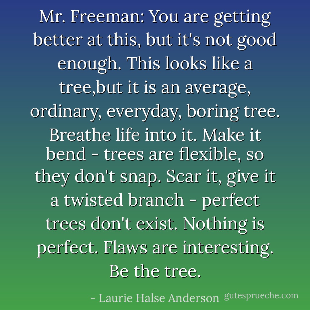 Mr. Freeman: You are getting better at this, but it's not good enough. This looks like a tree,but it is an average, ordinary, everyday, boring tree. Breathe life into it. Make it bend - trees are flexible, so they don't snap. Scar it, give it a twisted branch - perfect trees don't exist. Nothing is perfect. Flaws are interesting. Be the tree. - Laurie Halse Anderson