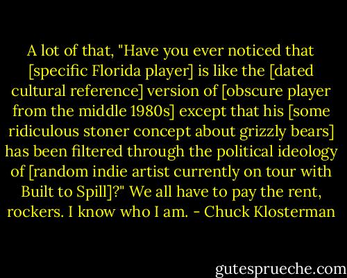 A lot of that, "Have you ever noticed that [specific Florida player] is like the [dated cultural reference] version of [obscure player from the middle 1980s] except that his [some ridiculous stoner concept about grizzly bears] has been filtered through the political ideology of [random indie artist currently on tour with Built to Spill]?" We all have to pay the rent, rockers. I know who I am. - Chuck Klosterman