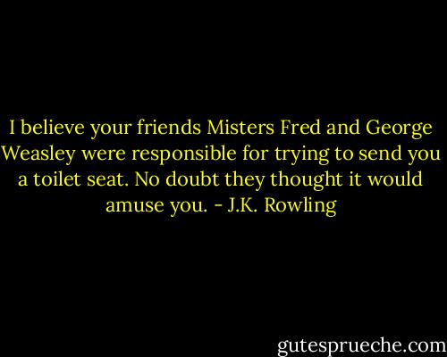 I believe your friends Misters Fred and George Weasley were responsible for trying to send you a toilet seat. No doubt they thought it would amuse you. - J.K. Rowling