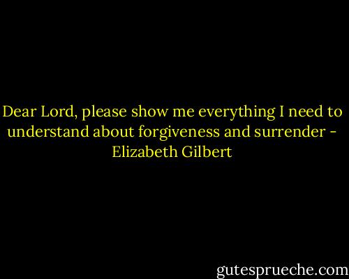 Dear Lord, please show me everything I need to understand about forgiveness and surrender - Elizabeth Gilbert