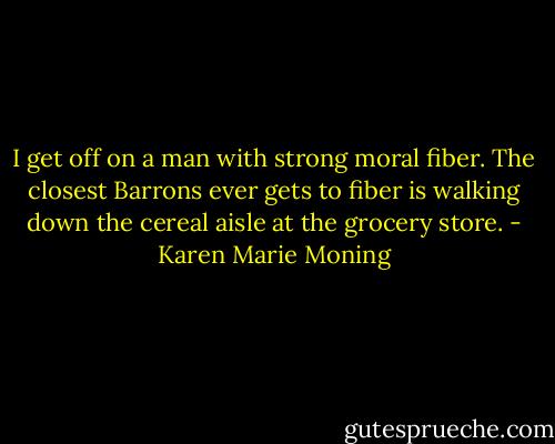 I get off on a man with strong moral fiber. The closest Barrons ever gets to fiber is walking down the cereal aisle at the grocery store. - Karen Marie Moning