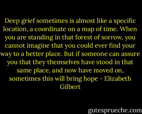 Deep grief sometimes is almost like a specific location, a coordinate on a map of time. When you are standing in that forest of sorrow, you cannot imagine that you could ever find your way to a better place. But if someone can assure you that they themselves have stood in that same place, and now have moved on, sometimes this will bring hope - Elizabeth Gilbert