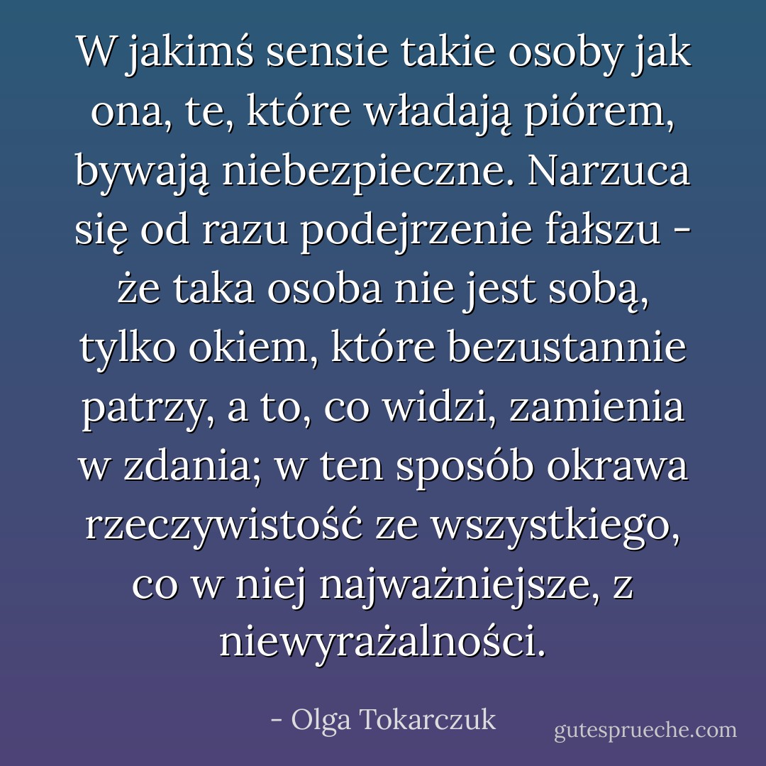 W jakimś sensie takie osoby jak ona, te, które władają piórem, bywają niebezpieczne. Narzuca się od razu podejrzenie fałszu - że taka osoba nie jest sobą, tylko okiem, które bezustannie patrzy, a to, co widzi, zamienia w zdania; w ten sposób okrawa rzeczywistość ze wszystkiego, co w niej najważniejsze, z niewyrażalności. - Olga Tokarczuk