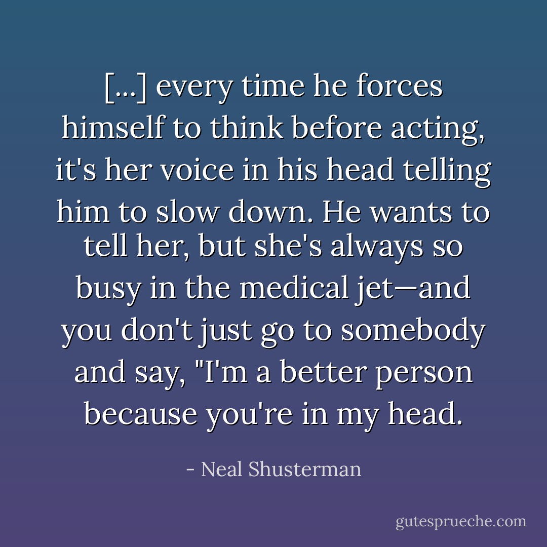 [...] every time he forces himself to think before acting, it's her voice in his head telling him to slow down. He wants to tell her, but she's always so busy in the medical jet—and you don't just go to somebody and say, "I'm a better person because you're in my head. - Neal Shusterman