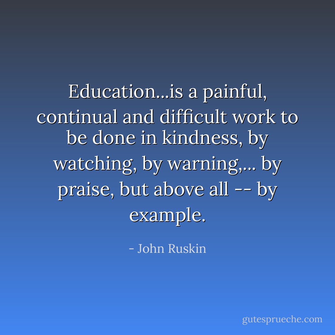 Education...is a painful, continual and difficult work to be done in kindness, by watching, by warning,... by praise, but above all -- by example. - John Ruskin