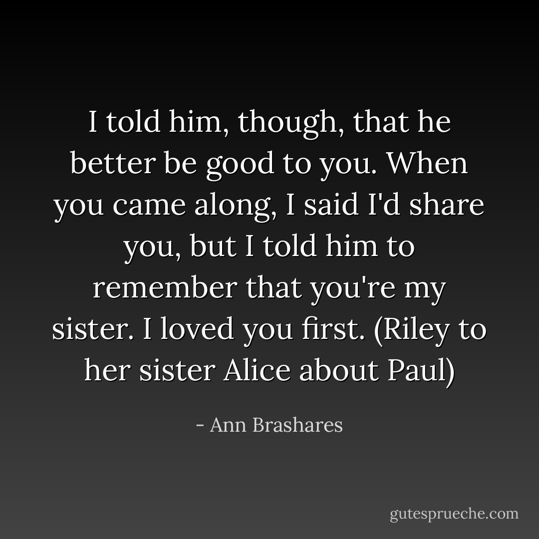 I told him, though, that he better be good to you. When you came along, I said I'd share you, but I told him to remember that you're my sister. I loved you first. (Riley to her sister Alice about Paul) - Ann Brashares
