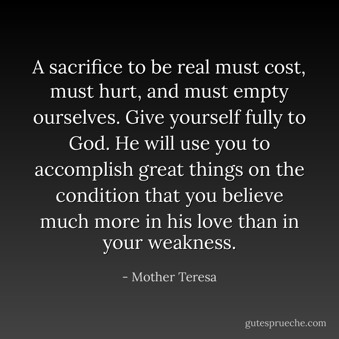 A sacrifice to be real must cost, must hurt, and must empty ourselves. Give yourself fully to God. He will use you to accomplish great things on the condition that you believe much more in his love than in your weakness. - Mother Teresa
