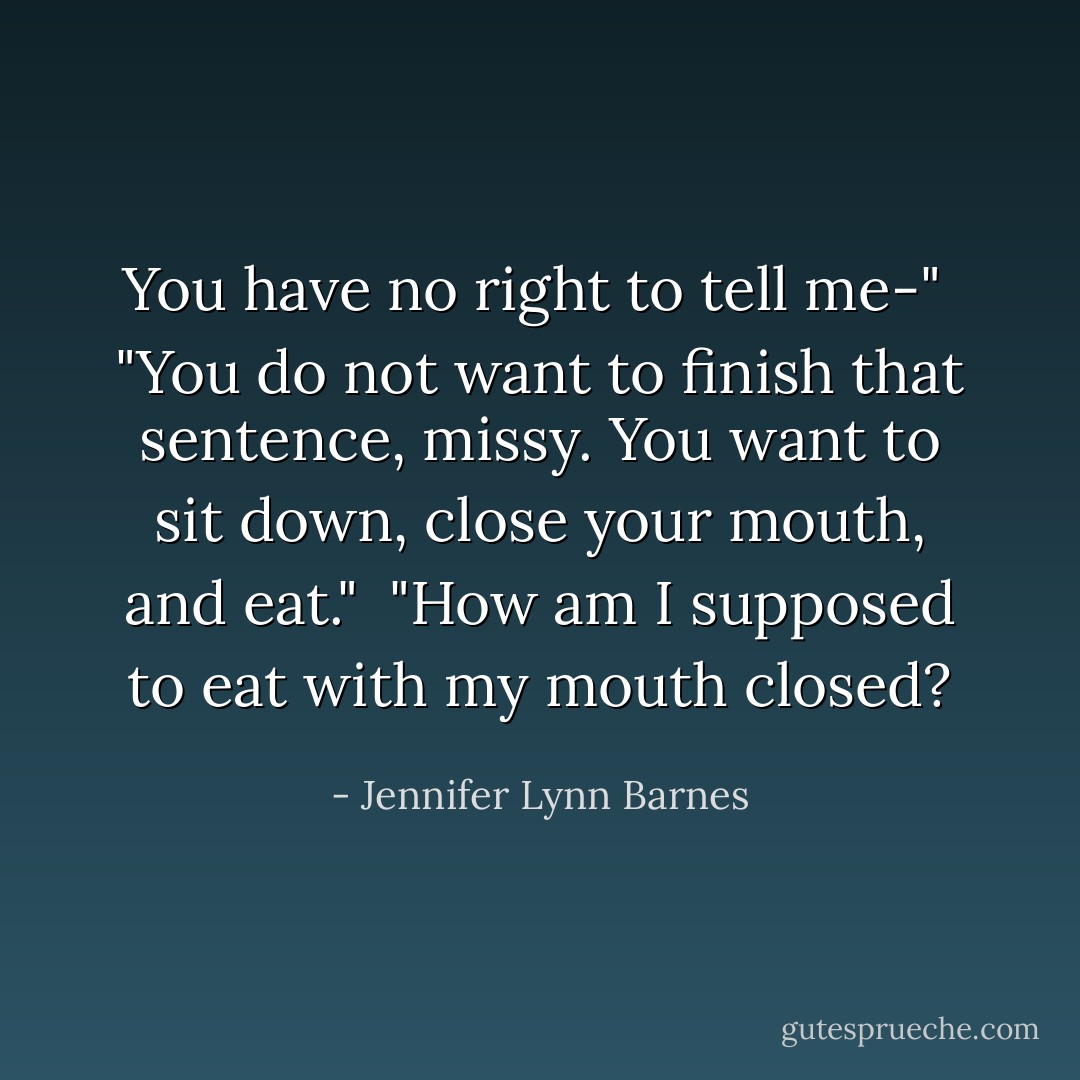 You have no right to tell me-"<br /><br />"You do not want to finish that sentence, missy. You want to sit down, close your mouth, and eat."<br /><br />"How am I supposed to eat with my mouth closed? - Jennifer Lynn Barnes