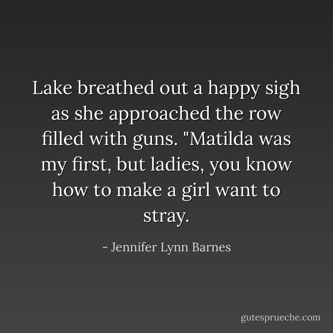 Lake breathed out a happy sigh as she approached the row filled with guns. "Matilda was my first, but ladies, you know how to make a girl want to stray. - Jennifer Lynn Barnes
