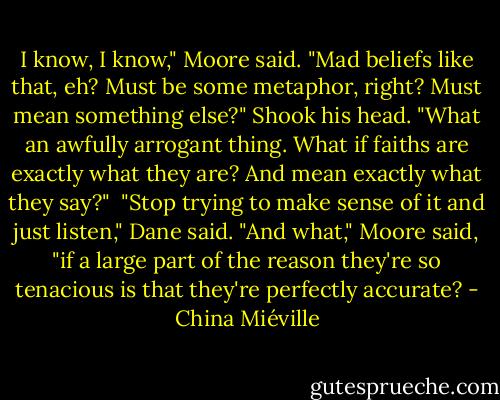 I know, I know," Moore said. "Mad beliefs like that, eh? Must be some metaphor, right? Must mean something else?" Shook his head. "What an awfully arrogant thing. What if faiths are exactly what they are? And mean exactly what they say?" <br />"Stop trying to make sense of it and just listen," Dane said.<br />"And what," Moore said, "if a large part of the reason they're so tenacious is that they're perfectly accurate? - China Miéville
