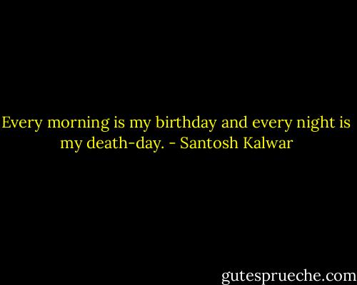 Every morning is my birthday and every night is my death-day. - Santosh Kalwar