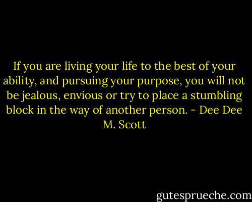 If you are living your life to the best of your ability, and pursuing your purpose, you will not be jealous, envious or try to place a stumbling block in the way of another person. - Dee Dee M. Scott