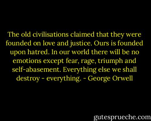 The old civilisations claimed that they were founded on love and justice. Ours is founded upon hatred. In our world there will be no emotions except fear, rage, triumph and self-abasement. Everything else we shall destroy - everything. - George Orwell