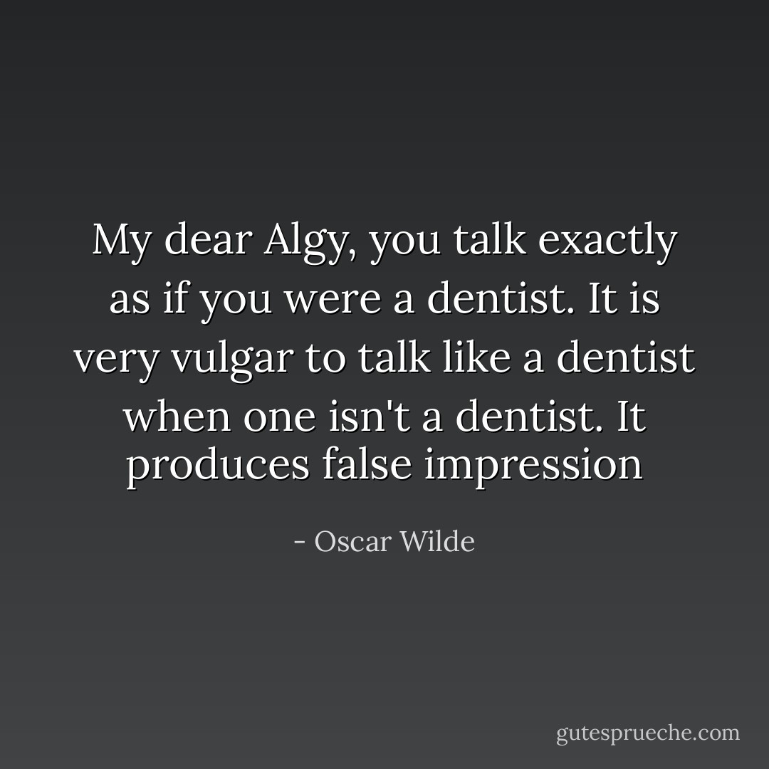 My dear Algy, you talk exactly as if you were a dentist. It is very vulgar to talk like a dentist when one isn't a dentist. It produces false impression - Oscar Wilde