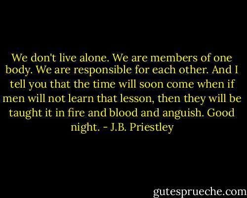 We don't live alone. We are members of one body. We are responsible for each other. And I tell you that the time will soon come when if men will not learn that lesson, then they will be taught it in fire and blood and anguish. Good night. - J.B. Priestley