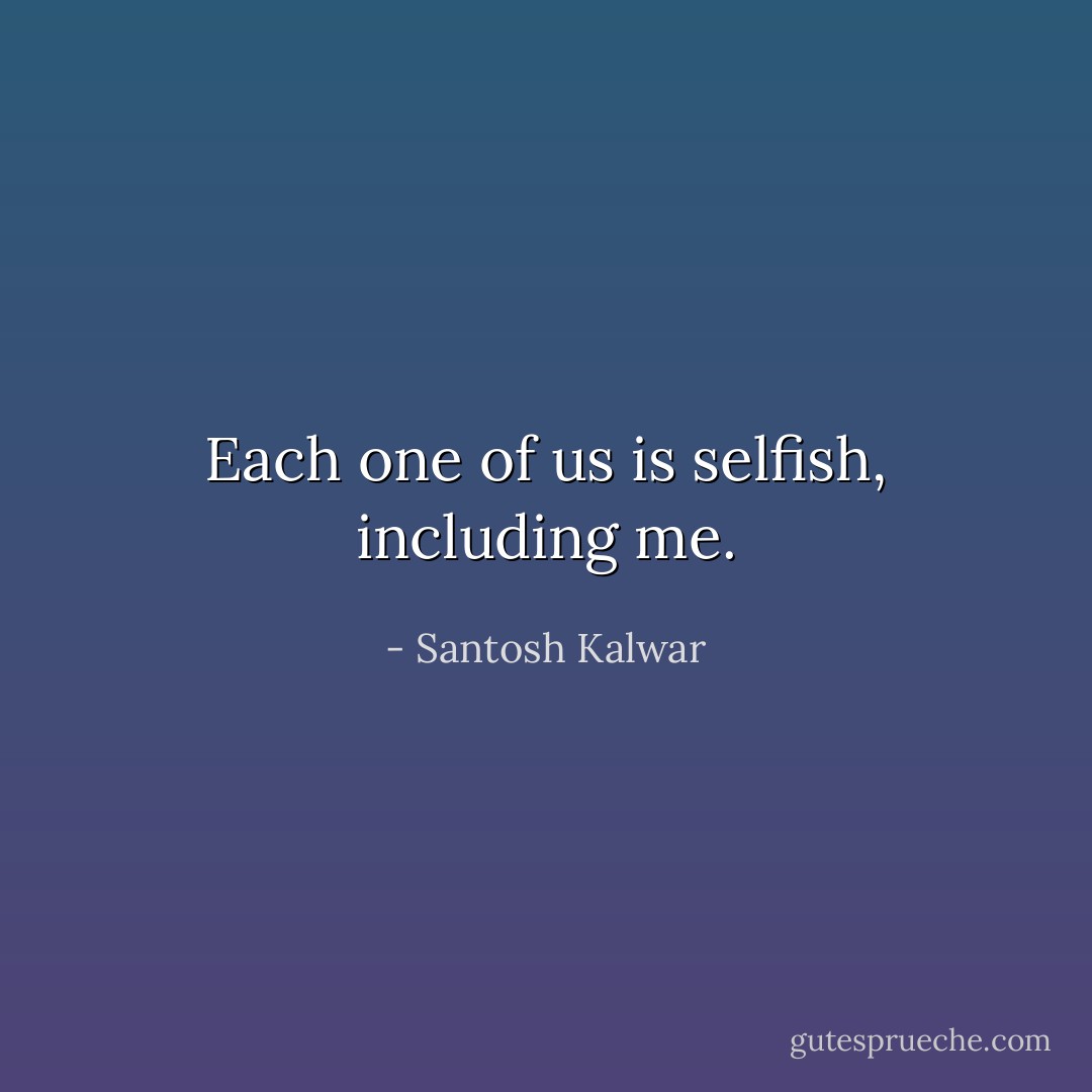 Each one of us is selfish, including me. - Santosh Kalwar