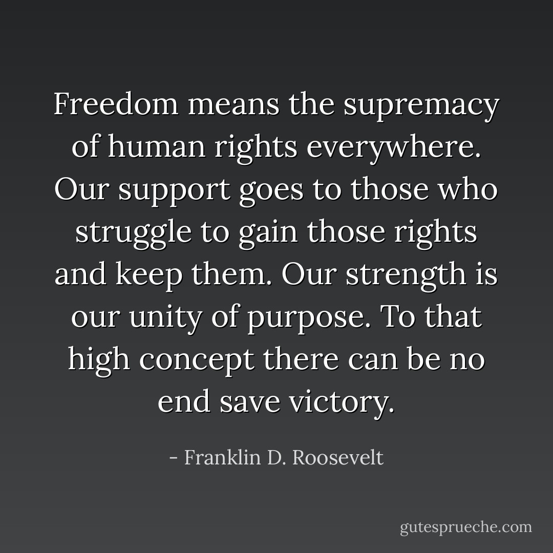 Freedom means the supremacy of human rights everywhere. Our support goes to those who struggle to gain those rights and keep them. Our strength is our unity of purpose. To that high concept there can be no end save victory. - Franklin D. Roosevelt