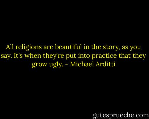All religions are beautiful in the story, as you say. It's when they're put into practice that they grow ugly. - Michael Arditti