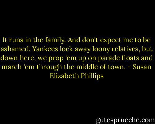 It runs in the family. And don't expect me to be ashamed. Yankees lock away loony relatives, but down here, we prop 'em up on parade floats and march 'em through the middle of town. - Susan Elizabeth Phillips