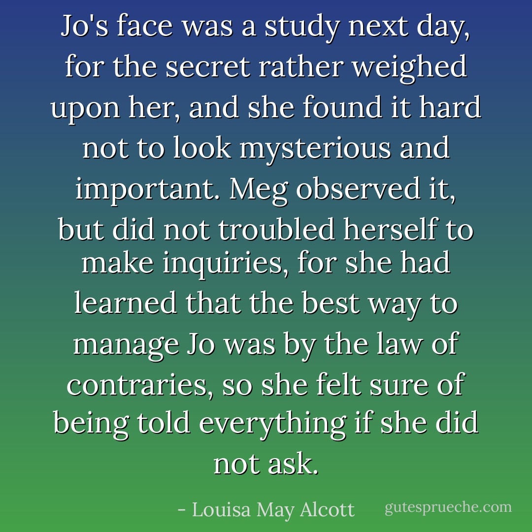 Jo's face was a study next day, for the secret rather weighed upon her, and she found it hard not to look mysterious and important. Meg observed it, but did not troubled herself to make inquiries, for she had learned that the best way to manage Jo was by the law of contraries, so she felt sure of being told everything if she did not ask. - Louisa May Alcott