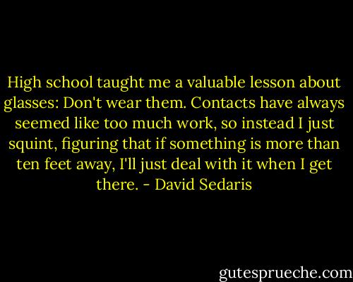 High school taught me a valuable lesson about glasses: Don't wear them. Contacts have always seemed like too much work, so instead I just squint, figuring that if something is more than ten feet away, I'll just deal with it when I get there. - David Sedaris