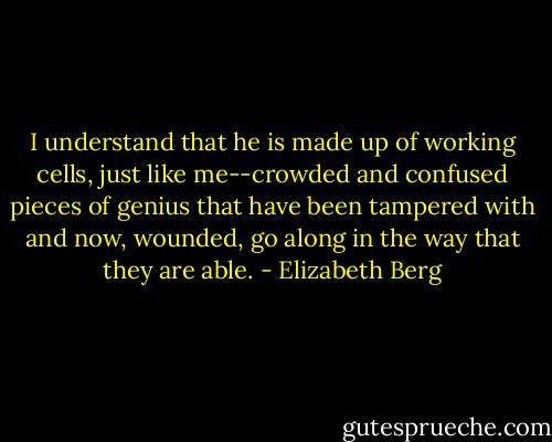 I understand that he is made up of working cells, just like me--crowded and confused pieces of genius that have been tampered with and now, wounded, go along in the way that they are able. - Elizabeth Berg